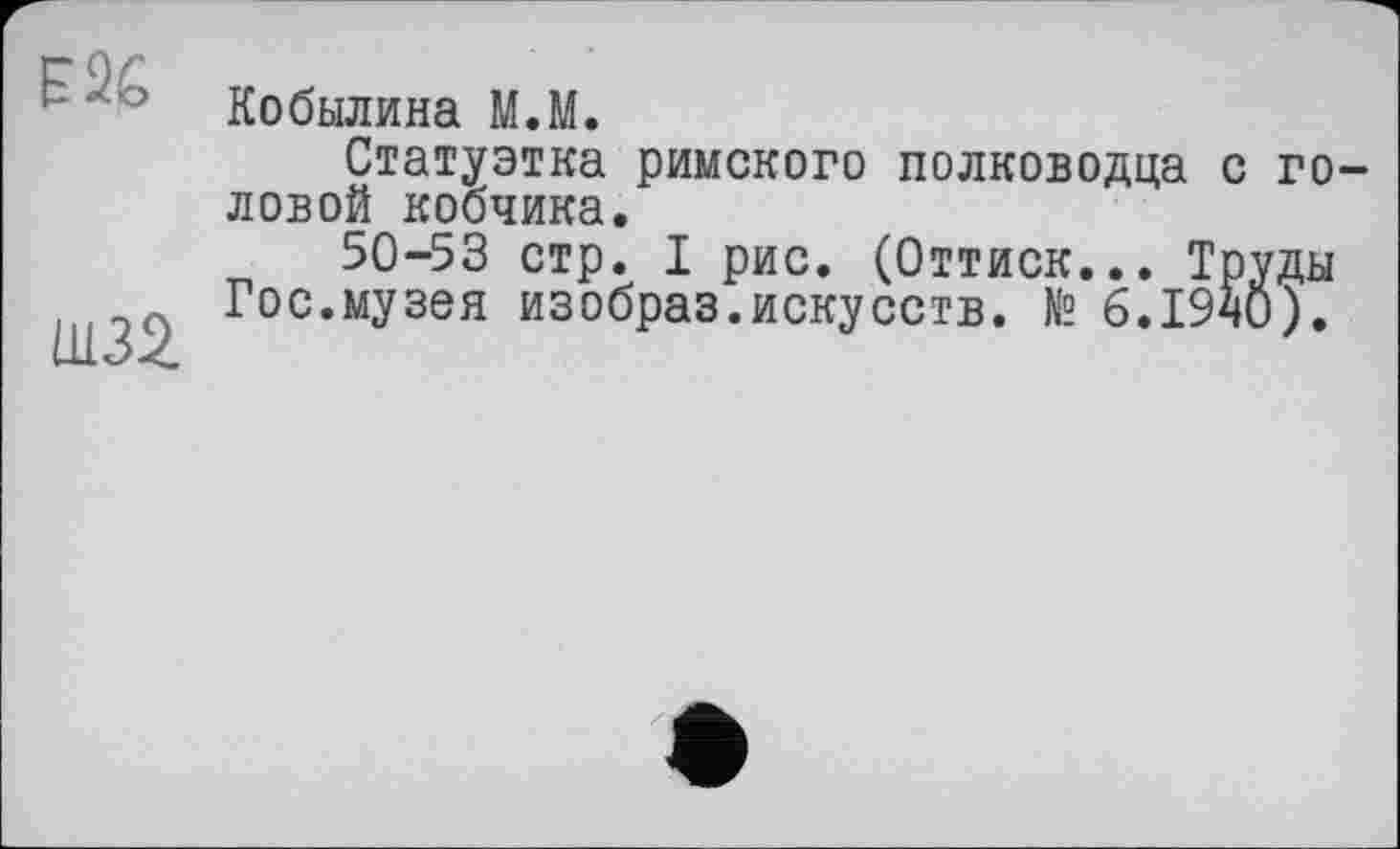 ﻿F 26
Ш32
Кобылина M.M.
Статуэтка римского полководца с головой кобчика.
50-53 стр. I рис. (Оттиск... Труды Гос.музея изобраз.искусств. № 6.1940).